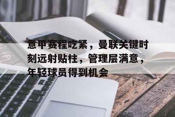 九游体育官网-关于意甲赛程吃紧，曼联关键时刻远射贴柱，管理层满意，年轻球员得到机会的信息
