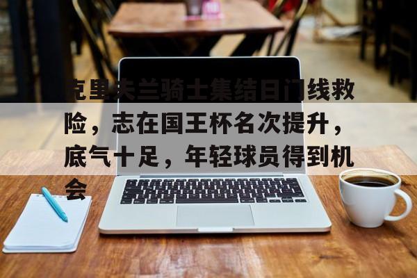 九游体育-克里夫兰骑士集结日门线救险，志在国王杯名次提升，底气十足，年轻球员得到机会的简单介绍